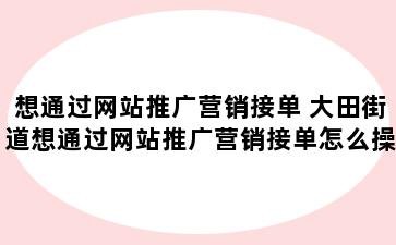 想通过网站推广营销接单 大田街道想通过网站推广营销接单怎么操作